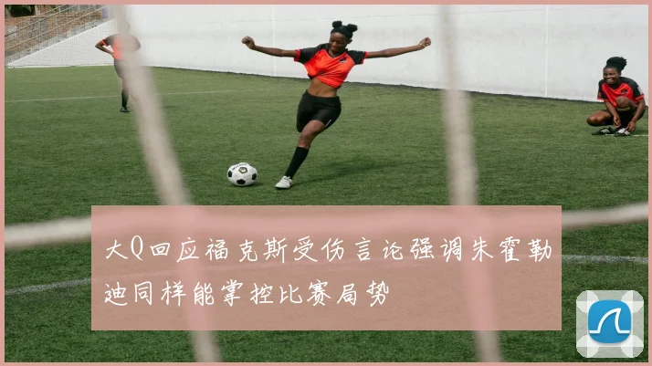 大Q回应福克斯受伤言论强调朱霍勒迪同样能掌控比赛局势