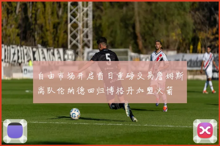 自由市场开启首日重磅交易詹姆斯离队伦纳德回归博格丹加盟火箭